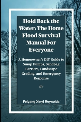 Hold Back the Water: The Home Flood Survival Manual For Everyone: A Homeowner's DIY Guide to Sump Pumps, Sandbag Barriers, Landscape Grading, and Emer by Reynolds, Feiyang Xinyi