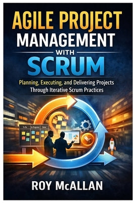 Agile Project Management with Scrum: Planning, Executing, and Delivering Projects Through Iterative Scrum Practices by McAllan, Roy