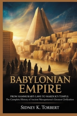 Babylonian Empire: From Hammurabi's Laws to Marduk's Temple: The Complete History of Ancient Mesopotamia's Greatest Civilization by Torbert, Sidney K.