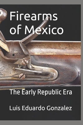 Firearms of Mexico: The Early Republic Era by Gonzalez, Luis Eduardo