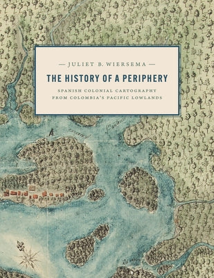 The History of a Periphery: Spanish Colonial Cartography from Colombia's Pacific Lowlands by Wiersema, Juliet B.