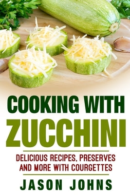 Cooking With Zucchini - Delicious Recipes, Preserves and More With Courgettes: How To Deal With A Glut Of Zucchini And Love It! by Johns, Jason