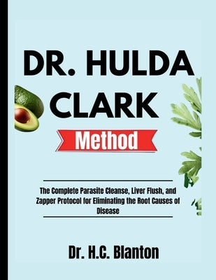 Dr. Hulda Clark Method: The Complete Parasite Cleanse, Liver Flush, and Zapper Protocol for Eliminating the Root Causes of Disease by Blanton, H. C.