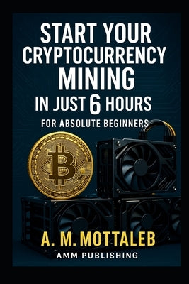Start Your Cryptocurrency Mining in Just 6 Hours or Less: For Absolute Beginners by Mottaleb, A. M.