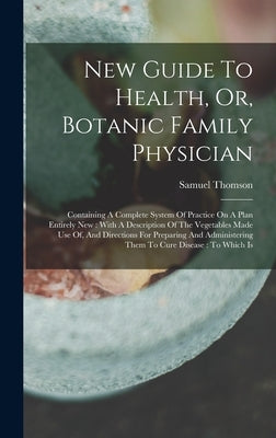 New Guide To Health, Or, Botanic Family Physician: Containing A Complete System Of Practice On A Plan Entirely New: With A Description Of The Vegetabl by Thomson, Samuel