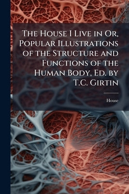 The House I Live in Or, Popular Illustrations of the Structure and Functions of the Human Body, Ed. by T.C. Girtin by House