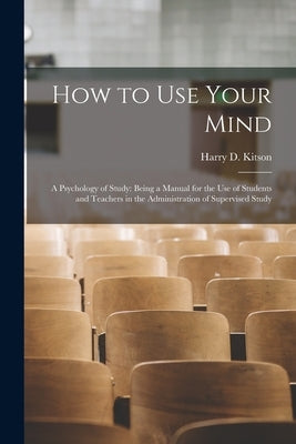 How to Use Your Mind: A Psychology of Study: Being a Manual for the Use of Students and Teachers in the Administration of Supervised Study by Kitson, Harry D.