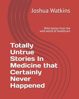 Totally Untrue Stories In Medicine that Certainly Never Happened: Wild stories from the wild world of healthcare by Watkins, Joshua