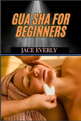 Gua Sha for Beginners: Step-By-Step Guide To Natural Healing, Pain Relief, Anti-Aging, And Boosting Circulation With Traditional Chinese Therapy by Everly, Jace