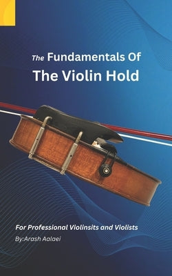 The Fundamentals of the Violin Hold: For Professional Violinists and Violists by Aalaei, Arash
