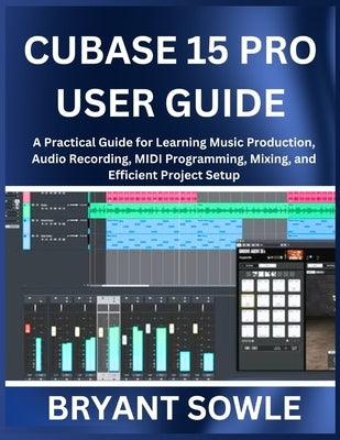 Cubase 15 Pro User Guide: A Practical Guide for Learning Music Production, Audio Recording, MIDI Programming, Mixing, and Efficient Project Setup by Sowle, Bryant
