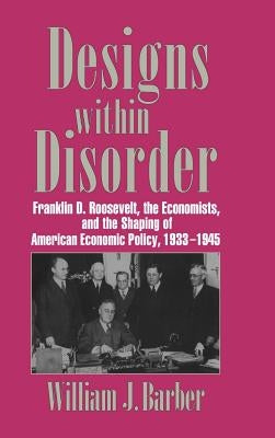 Designs Within Disorder: Franklin D. Roosevelt, the Economists, and the Shaping of American Economic Policy, 1933 1945 by Barber, William J.
