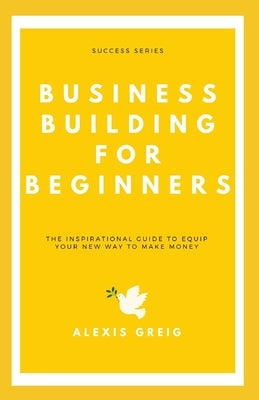 Business Building For Beginners: The Inspirational Guide To Equip Your New Way To Make Money by Greig, Alexis