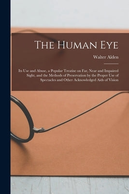 The Human Eye: Its Use and Abuse, a Popular Treatise on Far, Near and Impaired Sight, and the Methods of Preservation by the Proper U by Alden, Walter