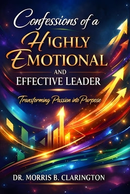 Confessions of a Highly Emotional and Effective Leader: Transforming Passion into Purpose by Clarington, Morris Bernard