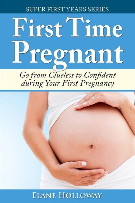 First Time Pregnant: Go from Clueless to Confident during Your First Pregnancy by Holloway, Elane