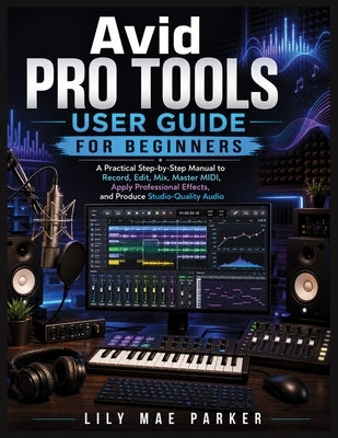 Avid Pro Tools User Guide for Beginners: A Practical Step-by-Step Manual to Record, Edit, Mix, Master MIDI, Apply Professional Effects, and Produce St by Parker, Lily Mae