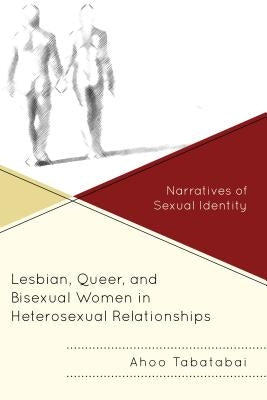 Lesbian, Queer, and Bisexual Women in Heterosexual Relationships: Narratives of Sexual Identity by Tabatabai, Ahoo
