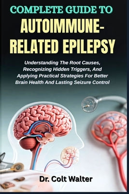 Complete Guide to Autoimmune-Related Epilepsy: Understanding The Root Causes, Recognizing Hidden Triggers, And Applying Practical Strategies For Bette by Walter, Colt