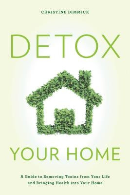 Detox Your Home: A Guide to Removing Toxins from Your Life and Bringing Health Into Your Home by Dimmick, Christine