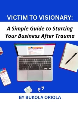 Victim to Visionary: A Simple Guide to Starting Your Business After Trauma by Oriola, Bukola