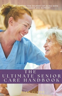 The Ultimate Senior Care Handbook: Navigating the Journey of Aging with Compassion and Support by Clarke, Ryan