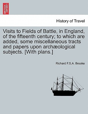 Visits to Fields of Battle, in England, of the Fifteenth Century; To Which Are Added, Some Miscellaneous Tracts and Papers Upon Archæological Subjects by Brooke, Richard F. S. a.