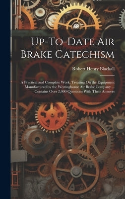 Up-To-Date Air Brake Catechism: A Practical and Complete Work, Treating On the Equipment Manufactured by the Westinghouse Air Brake Company ... Contai by Blackall, Robert Henry