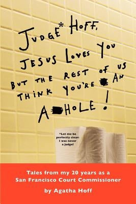 Judge* Hoff, Jesus Loves You, but the Rest of Us Think You're an A**hole!: Tales from my 20 years as a San Francisco Court Commissioner by Hoff, Agatha