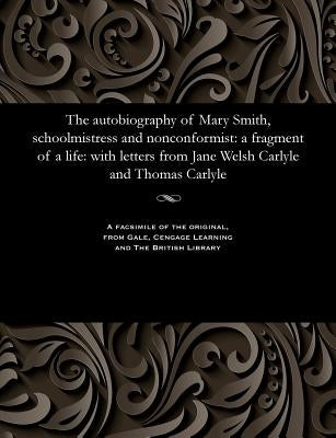 The Autobiography of Mary Smith, Schoolmistress and Nonconformist: A Fragment of a Life: With Letters from Jane Welsh Carlyle and Thomas Carlyle by Smith, Mary