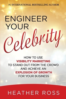 Engineer Your Celebrity: How to Use Visibility Marketing to Stand Out from the Crowd and Achieve an Explosion of Growth for Your Business by Ross, Heather