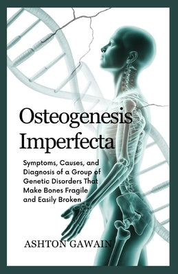 Osteogenesis Imperfecta: Symptoms, Causes, and Diagnosis of a Group of Genetic Disorders That Make Bones Fragile and Easily Broken by Gawain, Ashton