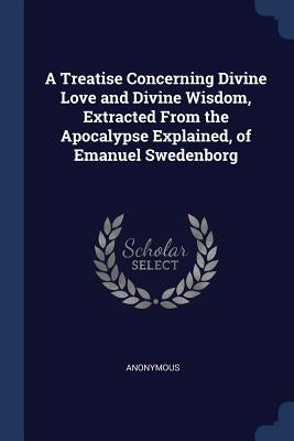 A Treatise Concerning Divine Love and Divine Wisdom, Extracted From the Apocalypse Explained, of Emanuel Swedenborg by Anonymous