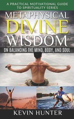 Metaphysical Divine Wisdom on Balancing the Mind, Body, and Soul: A Practical Motivational Guide to Spirituality Series by Hunter, Kevin