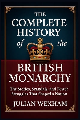 The Complete History of the British Monarchy: The Stories, Scandals, and Power Struggles That Shaped a Nation by Wexham, Julian