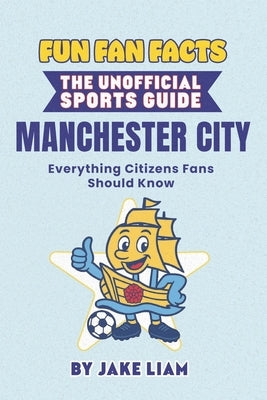 Fun Fan Facts: Manchester City: Everything Citizens Fans Should Know by Liam, Jake