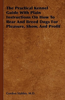 The Practical Kennel Guide With Plain Instructions On How To Rear And Breed Dogs For Pleasure, Show, And Profit by Stables, Gordon