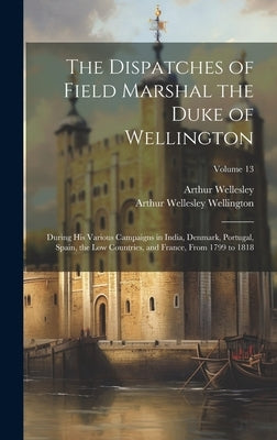 The Dispatches of Field Marshal the Duke of Wellington: During His Various Campaigns in India, Denmark, Portugal, Spain, the Low Countries, and France by Wellington, Arthur Wellesley