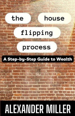 The House Flipping Process: A Step-by-Step Guide to Wealth by Miller, Alexander