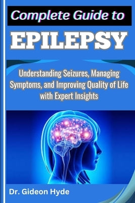 Complete Guide to Epilepsy: Understanding Seizures, Managing Symptoms, and Improving Quality of Life with Expert Insights by Hyde, Gideon