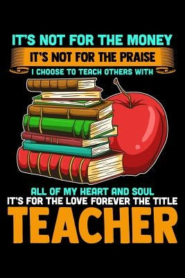 It's Not For The Money It's Not For The Praise I Choose To Teach Others With All Of My Heart And Soul It's For The Love Forever The Title Teacher: Sch by Press, Ginzburg