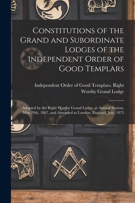 Constitutions of the Grand and Subordinate Lodges of the Independent Order of Good Templars [microform]: Adopted by the Right Worthy Grand Lodge, at A by Independent Order of Good Templars R