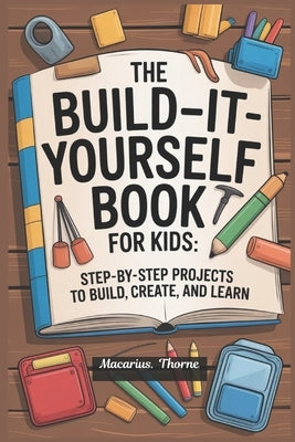 The Build-It-Yourself Book for Kids: Step-by-Step Projects to Build, Create, and Learn by Thorne, Macarius