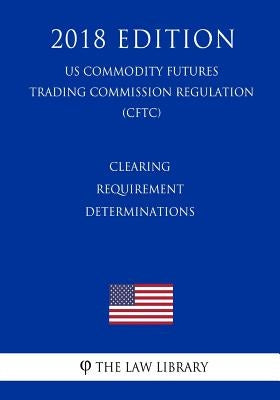 Clearing Requirement Determinations (US Commodity Futures Trading Commission Regulation) (CFTC) (2018 Edition) by The Law Library