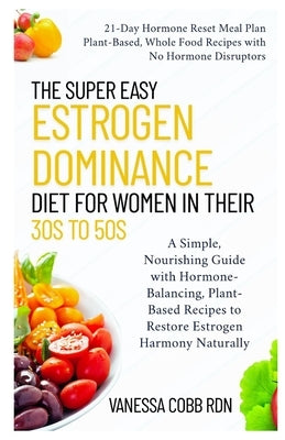 The Super Easy Estrogen Dominance Diet for Women in Their 30s to 50s: A Simple, Nourishing Guide with Hormone-Balancing, Plant-Based Recipes to Restor by Cobb Rdn, Vanessa