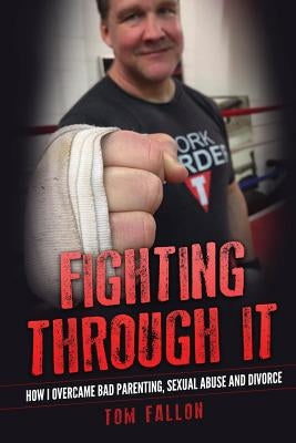 Fighting Through It: How I overcame bad parenting, sexual abuse and divorce by Fallon, Tom