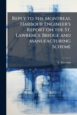 Reply to the Montreal Harbour Engineer's Report on the St. Lawrence Bridge and Manufacturing Scheme by Bateman, F.