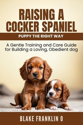 Raising A Cocker Spaniel Puppy The Right Way: A Gentle Training And Care Guide For Building A Loving, Obedient Dog by Franklin O., Blake