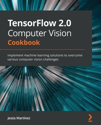 TensorFlow 2.0 Computer Vision Cookbook: Implement machine learning solutions to overcome various computer vision challenges by Martínez, Jesús