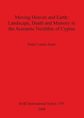 Moving Heaven and Earth: Landscape, Death and Memory in the Aceramic Neolithic of Cyprus by Jones, Paula Louise